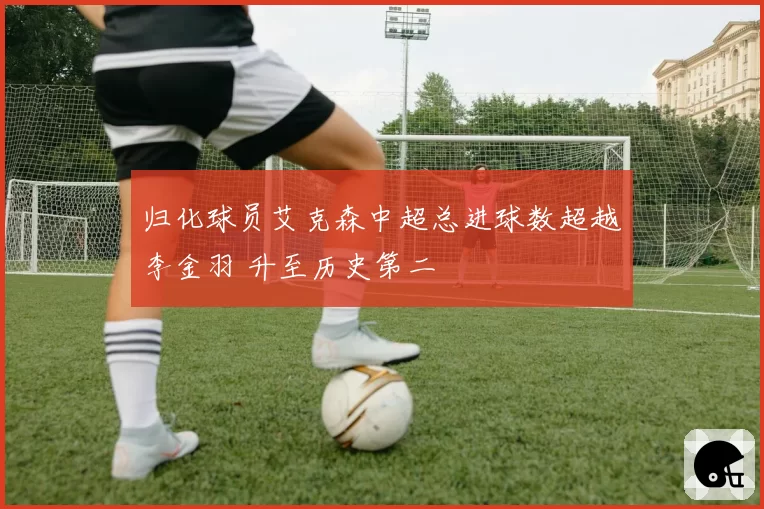 归化球员艾克森中超总进球数超越李金羽 升至历史第二