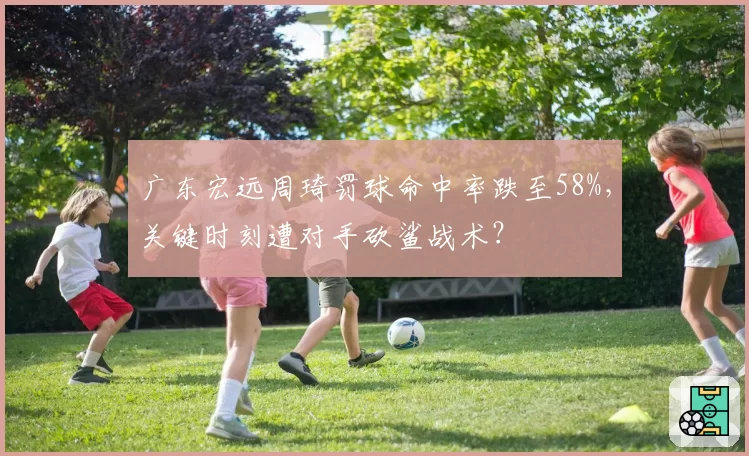 广东宏远周琦罚球命中率跌至58%,关键时刻遭对手砍鲨战术?