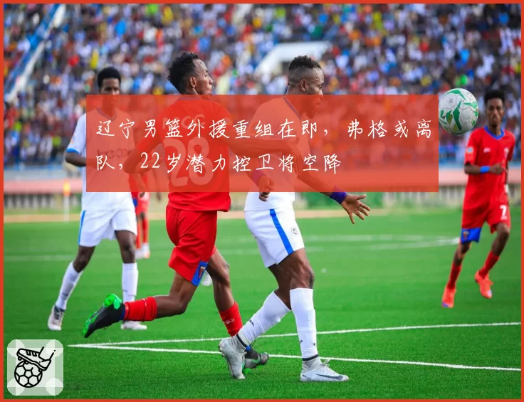 辽宁男篮外援重组在即,弗格或离队,22岁潜力控卫将空降