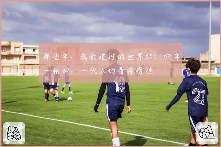那些年,我们追过的世界杯:四年一轮回,一代人的青春存档