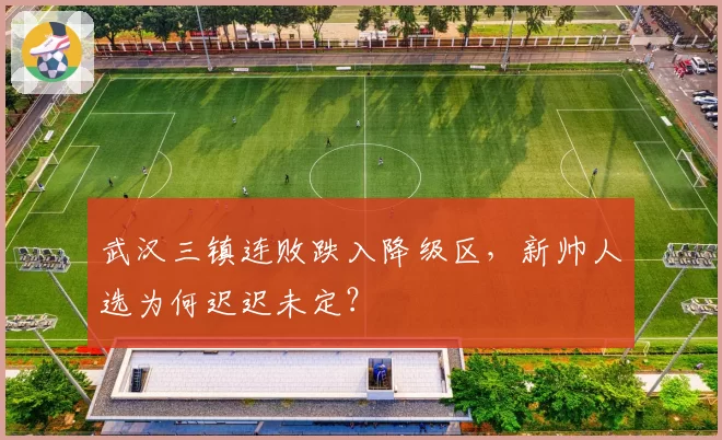 武汉三镇连败跌入降级区，新帅人选为何迟迟未定？