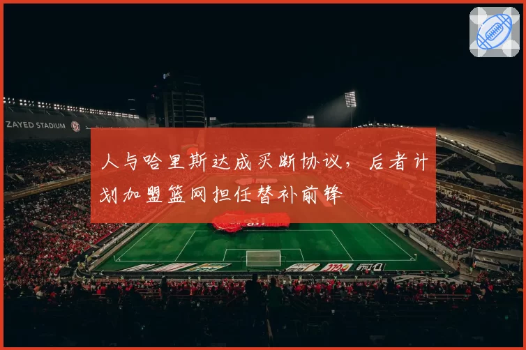 人与哈里斯达成买断协议，后者计划加盟篮网担任替补前锋