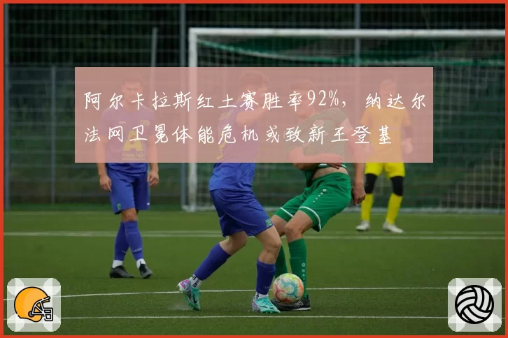 阿尔卡拉斯红土赛胜率92%,纳达尔法网卫冕体能危机或致新王登基
