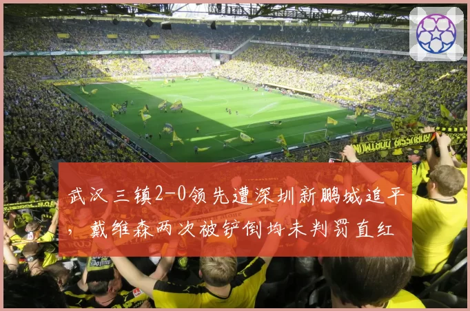武汉三镇2-0领先遭深圳新鹏城追平，戴维森两次被铲倒均未判罚直红__br_