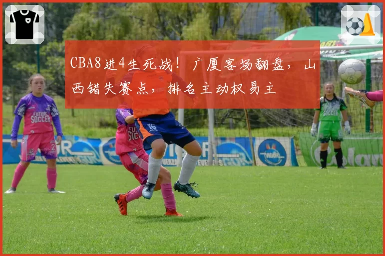 CBA8进4生死战！广厦客场翻盘，山西错失赛点，排名主动权易主
